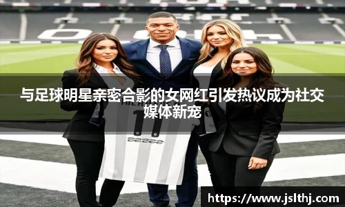 与足球明星亲密合影的女网红引发热议成为社交媒体新宠