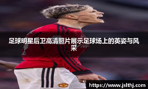 足球明星后卫高清照片展示足球场上的英姿与风采